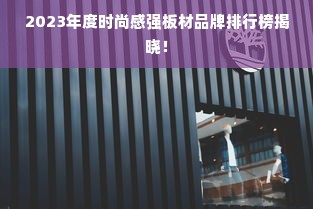 2023年度时尚感强板材品牌排行榜揭晓！