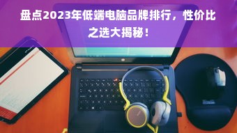 盘点2023年低端电脑品牌排行，性价比之选大揭秘！