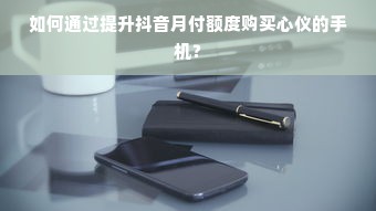 如何通过提升抖音月付额度购买心仪的手机？