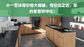 小一型冰箱价格大揭秘，性价比之选，你的家居好伴侣！