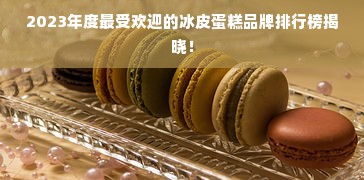 2023年度最受欢迎的冰皮蛋糕品牌排行榜揭晓！