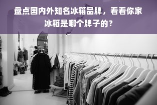 盘点国内外知名冰箱品牌，看看你家冰箱是哪个牌子的？