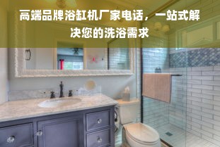 高端品牌浴缸机厂家电话，一站式解决您的洗浴需求