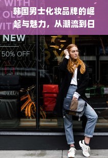 韩国男士化妆品牌的崛起与魅力，从潮流到日常的选择
