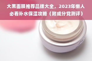 大黑面膜推荐品牌大全，2023年懒人必看补水保湿攻略（附成分党测评）