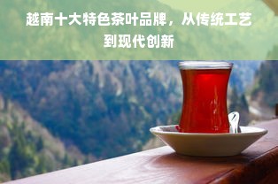 越南十大特色茶叶品牌，从传统工艺到现代创新