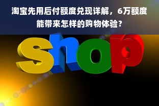 淘宝先用后付额度兑现详解，6万额度能带来怎样的购物体验？