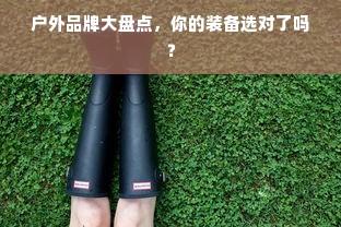 户外品牌大盘点，你的装备选对了吗？