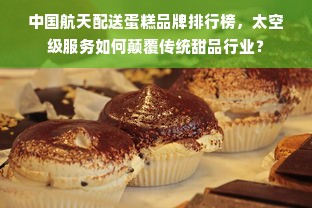 中国航天配送蛋糕品牌排行榜，太空级服务如何颠覆传统甜品行业？