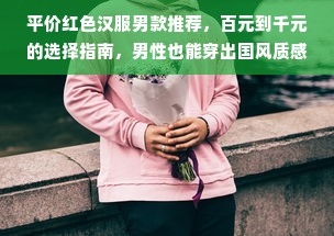 平价红色汉服男款推荐，百元到千元的选择指南，男性也能穿出国风质感