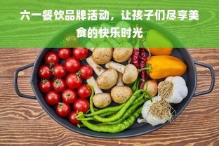 六一餐饮品牌活动，让孩子们尽享美食的快乐时光