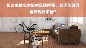 长沙本地实木板材品牌推荐，老手艺如何玩转现代家居？