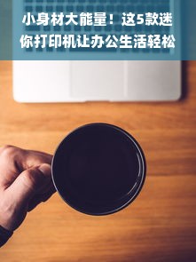 小身材大能量！这5款迷你打印机让办公生活轻松翻倍