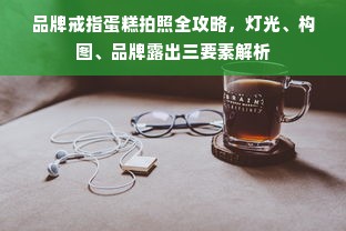 品牌戒指蛋糕拍照全攻略，灯光、构图、品牌露出三要素解析