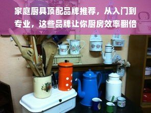 家庭厨具顶配品牌推荐，从入门到专业，这些品牌让你厨房效率翻倍！