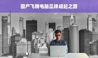 国产飞腾电脑品牌崛起之路