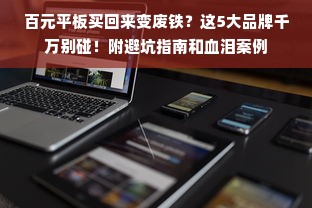 百元平板买回来变废铁？这5大品牌千万别碰！附避坑指南和血泪案例