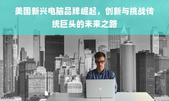 美国新兴电脑品牌崛起，创新与挑战传统巨头的未来之路