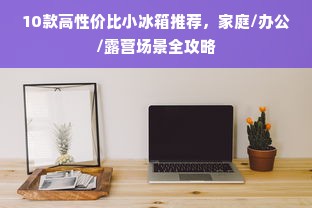 10款高性价比小冰箱推荐，家庭/办公/露营场景全攻略