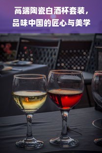 高端陶瓷白酒杯套装，品味中国的匠心与美学