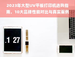 2023年大型UV平板打印机选购指南，10大品牌性能对比与真实案例解析