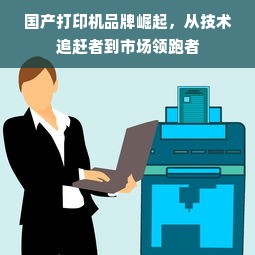 国产打印机品牌崛起，从技术追赶者到市场领跑者