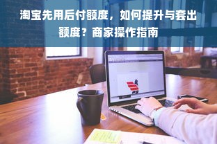 淘宝先用后付额度，如何提升与套出额度？商家操作指南