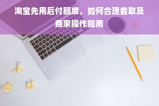 淘宝先用后付额度，如何合理套取及商家操作指南