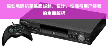 原创电脑机箱品牌崛起，设计、性能与用户体验的全面解析