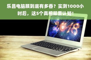 乐昌电脑膜到底有多香？实测1000小时后，这5个真相颠覆认知！