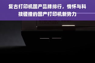 复古打印机国产品牌排行，情怀与科技碰撞的国产打印机新势力