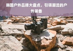 韩国户外品牌大盘点，引领潮流的户外装备