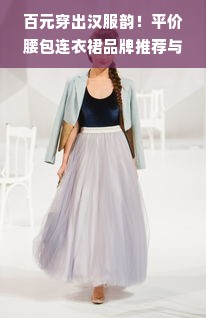 百元穿出汉服韵！平价腰包连衣裙品牌推荐与搭配指南