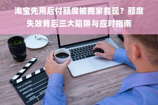 淘宝先用后付额度被商家套现？额度失效背后三大陷阱与应对指南