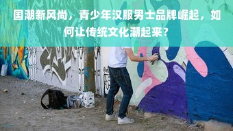 国潮新风尚，青少年汉服男士品牌崛起，如何让传统文化潮起来？