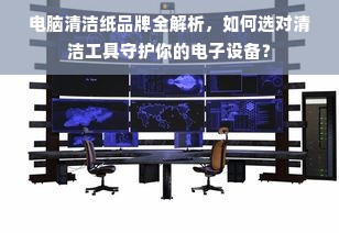 电脑清洁纸品牌全解析，如何选对清洁工具守护你的电子设备？