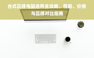 台式品牌电脑选购全攻略，性能、价格与品牌对比指南