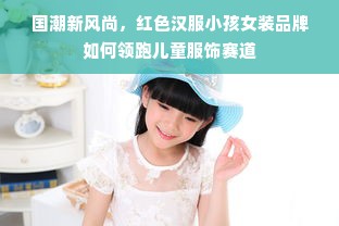 国潮新风尚，红色汉服小孩女装品牌如何领跑儿童服饰赛道