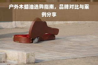 户外木蜡油选购指南，品牌对比与案例分享