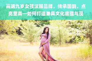 高端九岁女孩汉服品牌,传承国韵,点亮童真—如何打造兼具文化底蕴与现代审美的童装市场新标杆
