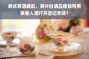 新式茶酒崛起，茶叶白酒品牌如何用茶香入酒打开百亿市场？