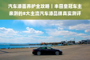 汽车漆面养护全攻略｜丰田皇冠车主亲测的8大主流汽车漆品牌真实测评