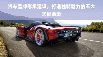 汽车品牌形象建设，打造独特魅力的五大关键要素