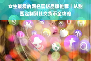 女生最爱的网名蛋糕品牌推荐｜从甜蜜定制到社交货币全攻略