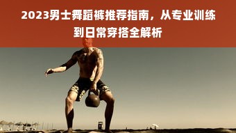 2023男士舞蹈裤推荐指南，从专业训练到日常穿搭全解析