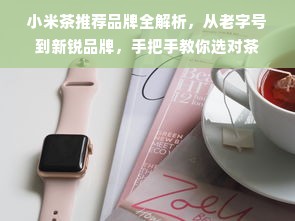 小米茶推荐品牌全解析，从老字号到新锐品牌，手把手教你选对茶
