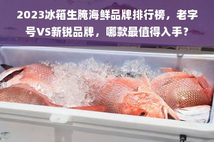 2023冰箱生腌海鲜品牌排行榜，老字号VS新锐品牌，哪款最值得入手？