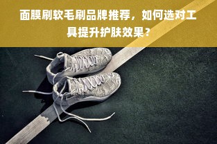面膜刷软毛刷品牌推荐，如何选对工具提升护肤效果？