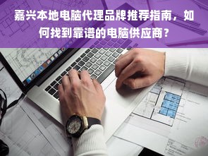 嘉兴本地电脑代理品牌推荐指南，如何找到靠谱的电脑供应商？