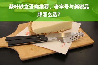 茶叶铁盒蛋糕推荐，老字号与新锐品牌怎么选？